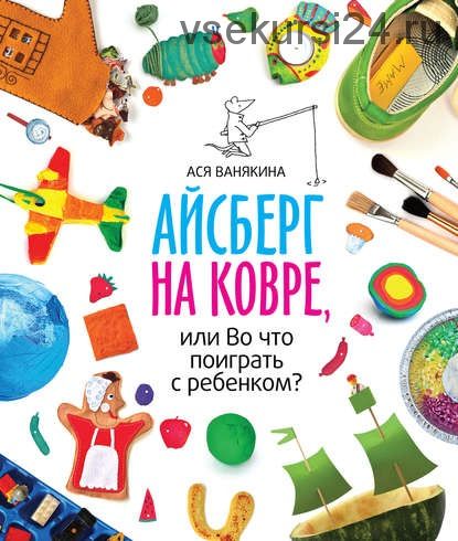 Айсберг на ковре, или Во что поиграть с ребенком (Ася Ванякина)