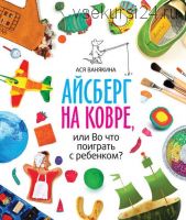 Айсберг на ковре, или Во что поиграть с ребенком (Ася Ванякина)