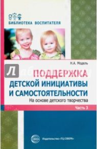 Поддержка детской инициативы и самостоятельности на основе детского творчества. В 3 частях. Часть 3 / Модель Наталья Александровна