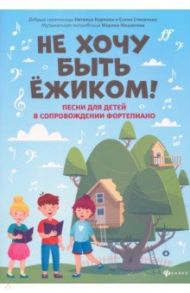 Не хочу быть ежиком! Песни для детей в сопровождении фортепиано / Мишакова Марина Авенировна, Степанова Елена Анатольевна, Карпова Наталья Владимировна