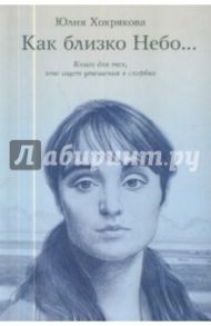 Как близко небо... Книга для тех, кто ищет утешения в скорбях / Хохрякова Юлия