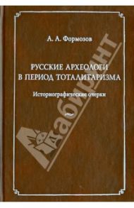 Русские археологи в период тоталитаризма. Историографические очерки / Формозов Александр Александрович