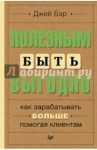 Полезным быть выгодно. Как зарабатывать больше, помогая клиентам / Бэр Джей