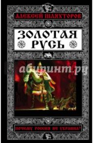 Золотая Русь. Почему Россия не Украина? / Шляхторов Алексей Геннадьевич