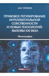 Правовое регулирование интеллектуальной собственности и новых технологий. Вызовы XXI века Монография / Чурилов Алексей Юрьевич