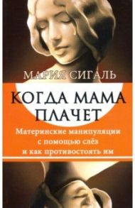 Когда мама плачет. Материнские манипуляции с помощью слез и как противостоять им / Сигаль Мария