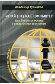 Играй (не) как компьютер. Как добиться успеха в современных шахматах / Тукмаков Владимир Борисович