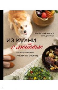 Из кухни с любовью! Как приготовить счастье по рецепту / Глузская Елизавета Андреевна