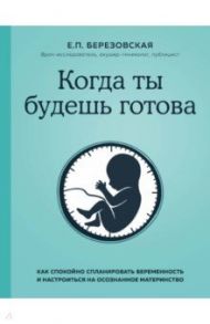 Когда ты будешь готова. Как спокойно спланировать беременность и настроиться на осознанное материн. / Березовская Елена Петровна