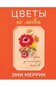 Цветы по любви. Букеты для начинающих флористов / Меррик Эми