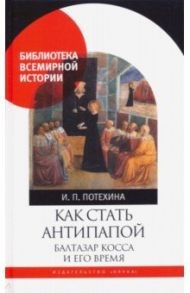 Как стать антипапой. Балтазар Косса и его время / Потехина Ирина Павловна