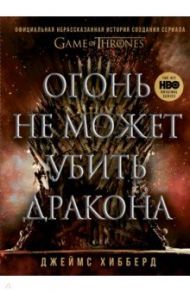 Огонь не может убить дракона. Официальная нерасказанная история создания сериала «Игра престолов» / Хибберд Джеймс