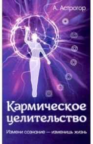 Кармическое целительство. Измени сознание - измени жизнь / Астрогор Александр Александрович
