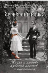 Серебряный век. Жизнь и любовь русских поэтов и писателей / Ахматова Анна Андреевна, Блок Александр Александрович, Цветаева Марина Ивановна