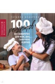 100 рецептов без заморочек для мам, пап, сыночков и дочек. Пошаговые фоторецепты / Бедарева Татьяна