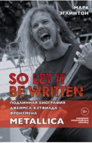 So let it be written. Подлинная биография фронтмена Metallica Джеймса Хэтфилда / Эглинтон Марк