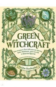Green Witchcraft. Как открыть для себя магию цветов, трав, деревьев, кристаллов и многое другое / Вандербек Пейдж