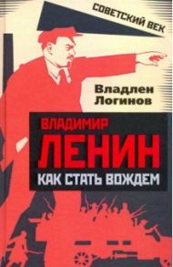 Владимир Ленин. Как стать вождем / Логинов Владлен Терентьевич