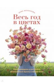 Весь год в цветах. Как выращивать и составлять великолепные букеты в любой сезон / Бензакейн Эрин