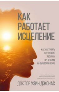 Как работает исцеление. Как настроить внутренние ресурсы организма на выздоровление / Джонас Уэйн