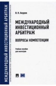 Международный инвестиционный арбитраж. Вопросы компетенции. Учебное пособие для магистров / Ануров Василий Николаевич