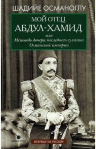 Мой отец Абдул-Хамид, или Исповедь дочери последнего султана Османской империи / Османоглу Шадийе