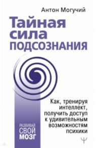 Тайная сила подсознания.Как, тренируя интеллект, получить доступ к удивительным возможностям психики / Могучий Антон