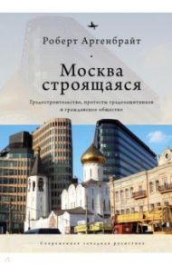 Москва строящаяся. Градостроительство, протесты градозащитников и гражданское общество / Аргенбрайт Роберт