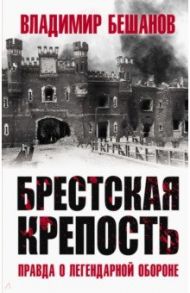 Брестская крепость. Правда о легендарной обороне / Бешанов Владимир Васильевич