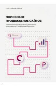 Поисковое продвижение сайтов. Практическое руководство по увеличению посещаемости и прибыли / Анисимов Сергей