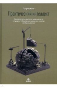 Практический интеллект. Как критически мыслить, моделировать ситуации, глубоко анализировать / Кинг Патрик