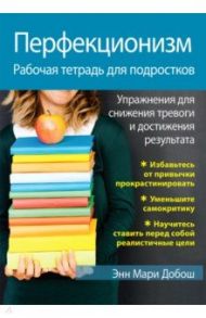 Перфекционизм. Рабочая тетрадь для подростков. Упражнения для снижения тревоги и достижения результ. / Добош Энн Мари