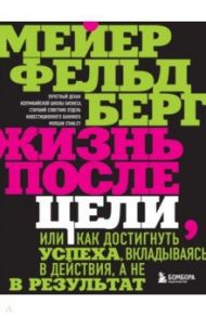 Жизнь после цели, Или как достигнуть успеха, вкладываясь в действия, а не в результат / Фельдберг Мейер