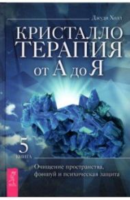 Кристаллотерапия от А до Я. Книга 5. Очищение пространства, фэншуй и психическая защита / Холл Джуди