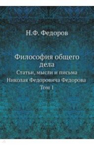 Философия общего дела. статьи, мысли и письма Николая Федоровича Федорова. Том 1 / Федоров Николай Федорович