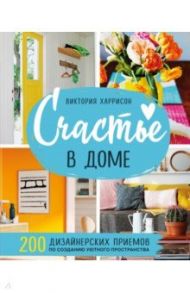 Счастье в доме. 200 дизайнерских приемов по созданию уютного пространства / Харрисон Виктория