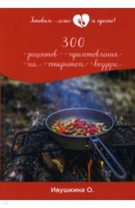 300 рецептов приготовления на открытом воздухе / Ивушкина Ольга