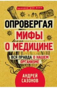 Опровергая мифы о медицине. Вся правда о нашем организме / Сазонов Андрей