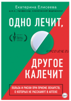 Одно лечит, другое калечит. Польза и риски при приеме лекарств, о которых не расскажут в аптеке (Екатерина Елисеева)