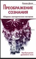 Преображение сознания. Сборник эзотерических настроев. Пробуждение духовного тела (Роман Доля)