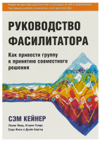 Руководство фасилитатора. Как привести группу к принятию совместного решения (Сэм Кейнер)