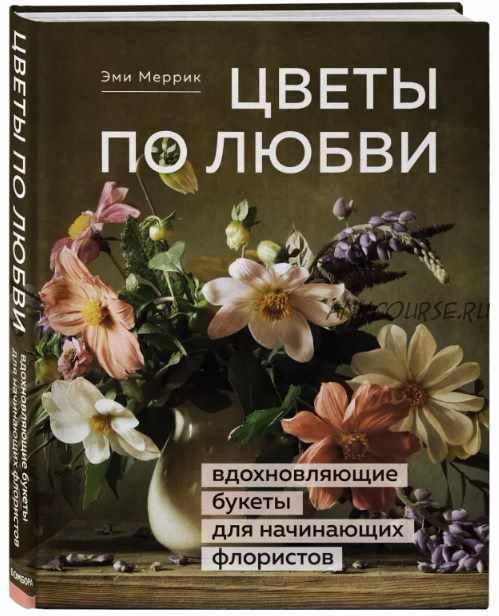 Цветы по любви. Вдохновляющие букеты для начинающих флористов (Эми Меррик)