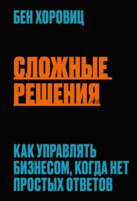 Сложные решения. Как управлять бизнесом, когда нет простых ответов (Бен Хоровиц)