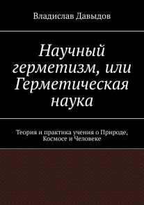 Научный герметизм, или Герметическая наука. Теория и практика учения о Природе, Космосе и Человеке