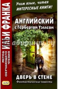 Английский с Гербертом Уэллсом. Дверь в стене. Фантастические повести / Уэллс Герберт Джордж