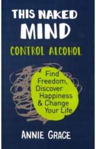 This Naked Mind. Control Alcohol, Find Freedom, Discover Happiness & Change Your Life / Grace Annie