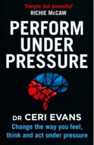 Perform Under Pressure. Change the Way You Feel, Think and Act Under Pressure / Evans Ceri