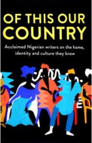 Of This Our Country. Acclaimed Nigerian Writers on the Home, Identity and Culture They Know / Adichie Chimamanda Ngozi, Обиома Чигози, Zayyan Hafsa